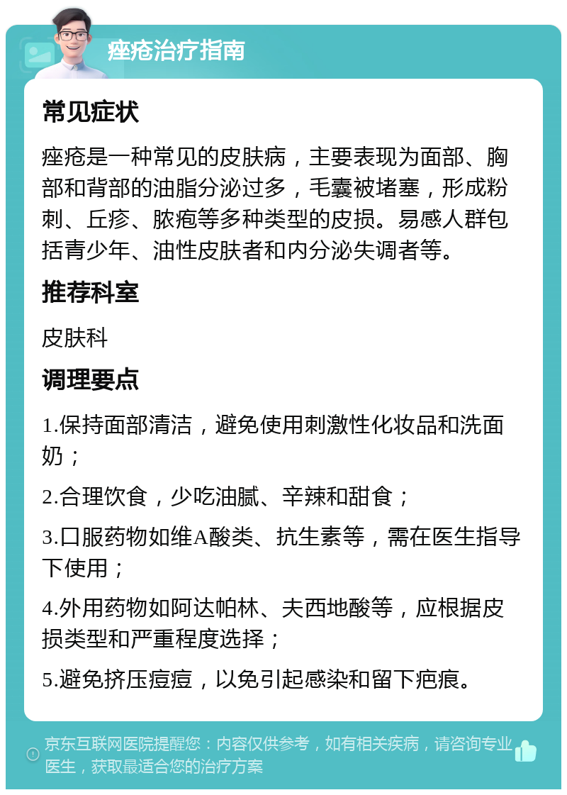 痤疮治疗指南 常见症状 痤疮是一种常见的皮肤病，主要表现为面部、胸部和背部的油脂分泌过多，毛囊被堵塞，形成粉刺、丘疹、脓疱等多种类型的皮损。易感人群包括青少年、油性皮肤者和内分泌失调者等。 推荐科室 皮肤科 调理要点 1.保持面部清洁，避免使用刺激性化妆品和洗面奶； 2.合理饮食，少吃油腻、辛辣和甜食； 3.口服药物如维A酸类、抗生素等，需在医生指导下使用； 4.外用药物如阿达帕林、夫西地酸等，应根据皮损类型和严重程度选择； 5.避免挤压痘痘，以免引起感染和留下疤痕。