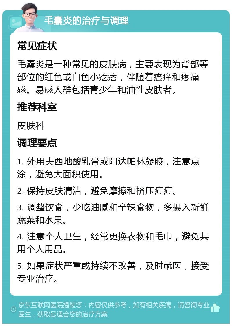 毛囊炎的治疗与调理 常见症状 毛囊炎是一种常见的皮肤病，主要表现为背部等部位的红色或白色小疙瘩，伴随着瘙痒和疼痛感。易感人群包括青少年和油性皮肤者。 推荐科室 皮肤科 调理要点 1. 外用夫西地酸乳膏或阿达帕林凝胶，注意点涂，避免大面积使用。 2. 保持皮肤清洁，避免摩擦和挤压痘痘。 3. 调整饮食，少吃油腻和辛辣食物，多摄入新鲜蔬菜和水果。 4. 注意个人卫生，经常更换衣物和毛巾，避免共用个人用品。 5. 如果症状严重或持续不改善，及时就医，接受专业治疗。