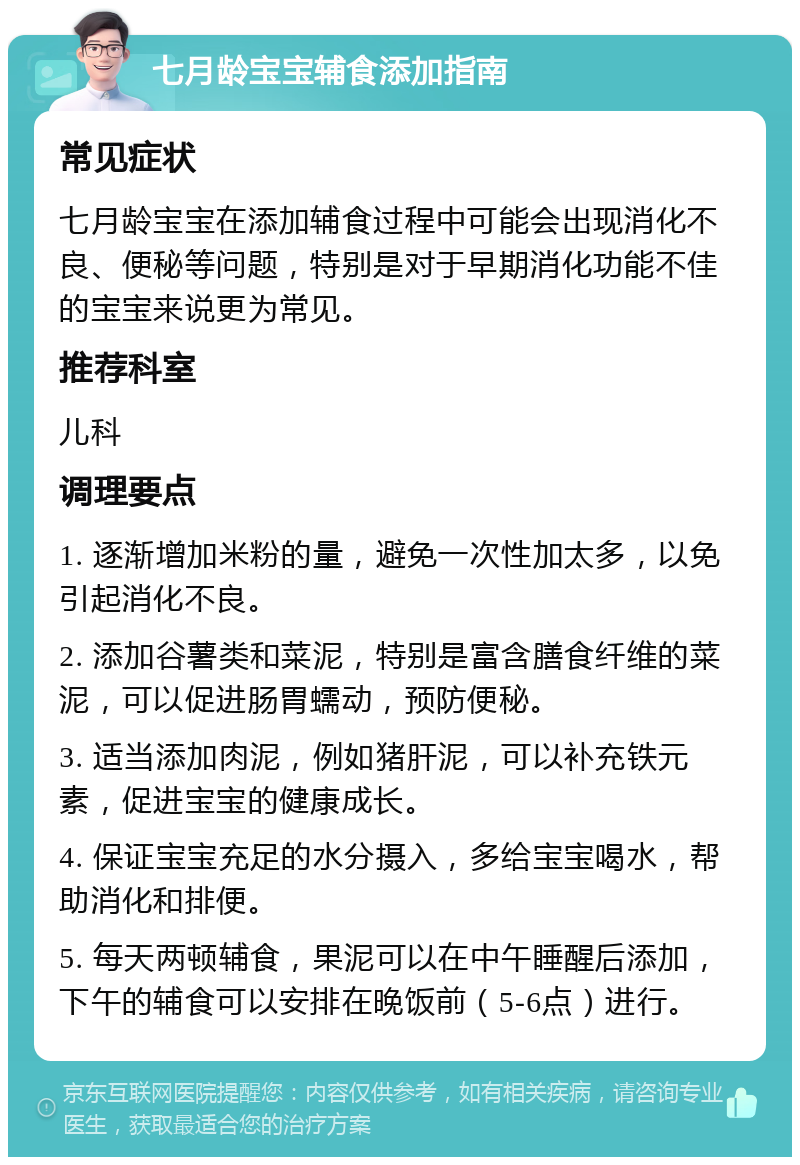 七月龄宝宝辅食添加指南 常见症状 七月龄宝宝在添加辅食过程中可能会出现消化不良、便秘等问题，特别是对于早期消化功能不佳的宝宝来说更为常见。 推荐科室 儿科 调理要点 1. 逐渐增加米粉的量，避免一次性加太多，以免引起消化不良。 2. 添加谷薯类和菜泥，特别是富含膳食纤维的菜泥，可以促进肠胃蠕动，预防便秘。 3. 适当添加肉泥，例如猪肝泥，可以补充铁元素，促进宝宝的健康成长。 4. 保证宝宝充足的水分摄入，多给宝宝喝水，帮助消化和排便。 5. 每天两顿辅食，果泥可以在中午睡醒后添加，下午的辅食可以安排在晚饭前（5-6点）进行。