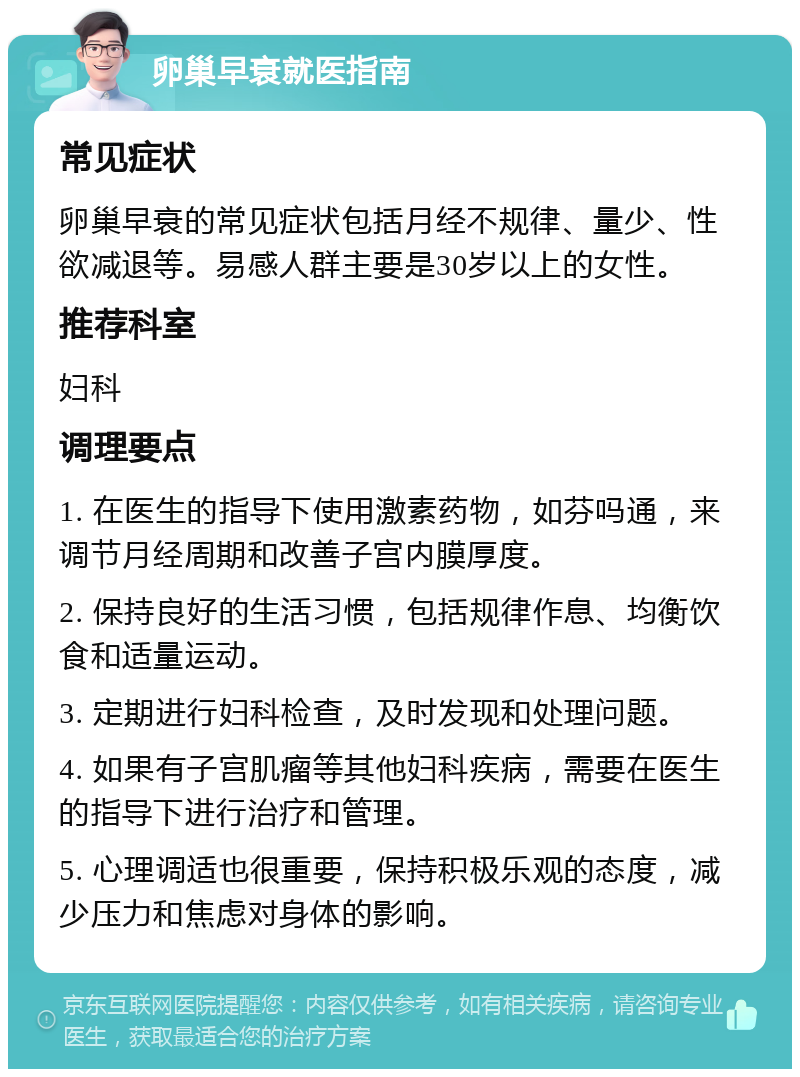 卵巢早衰就医指南 常见症状 卵巢早衰的常见症状包括月经不规律、量少、性欲减退等。易感人群主要是30岁以上的女性。 推荐科室 妇科 调理要点 1. 在医生的指导下使用激素药物，如芬吗通，来调节月经周期和改善子宫内膜厚度。 2. 保持良好的生活习惯，包括规律作息、均衡饮食和适量运动。 3. 定期进行妇科检查，及时发现和处理问题。 4. 如果有子宫肌瘤等其他妇科疾病，需要在医生的指导下进行治疗和管理。 5. 心理调适也很重要，保持积极乐观的态度，减少压力和焦虑对身体的影响。