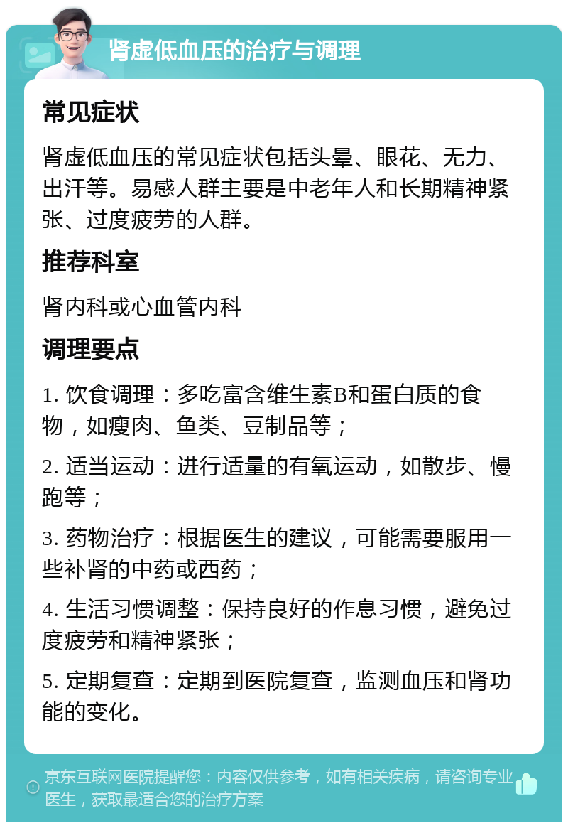 肾虚低血压的治疗与调理 常见症状 肾虚低血压的常见症状包括头晕、眼花、无力、出汗等。易感人群主要是中老年人和长期精神紧张、过度疲劳的人群。 推荐科室 肾内科或心血管内科 调理要点 1. 饮食调理：多吃富含维生素B和蛋白质的食物，如瘦肉、鱼类、豆制品等； 2. 适当运动：进行适量的有氧运动，如散步、慢跑等； 3. 药物治疗：根据医生的建议，可能需要服用一些补肾的中药或西药； 4. 生活习惯调整：保持良好的作息习惯，避免过度疲劳和精神紧张； 5. 定期复查：定期到医院复查，监测血压和肾功能的变化。