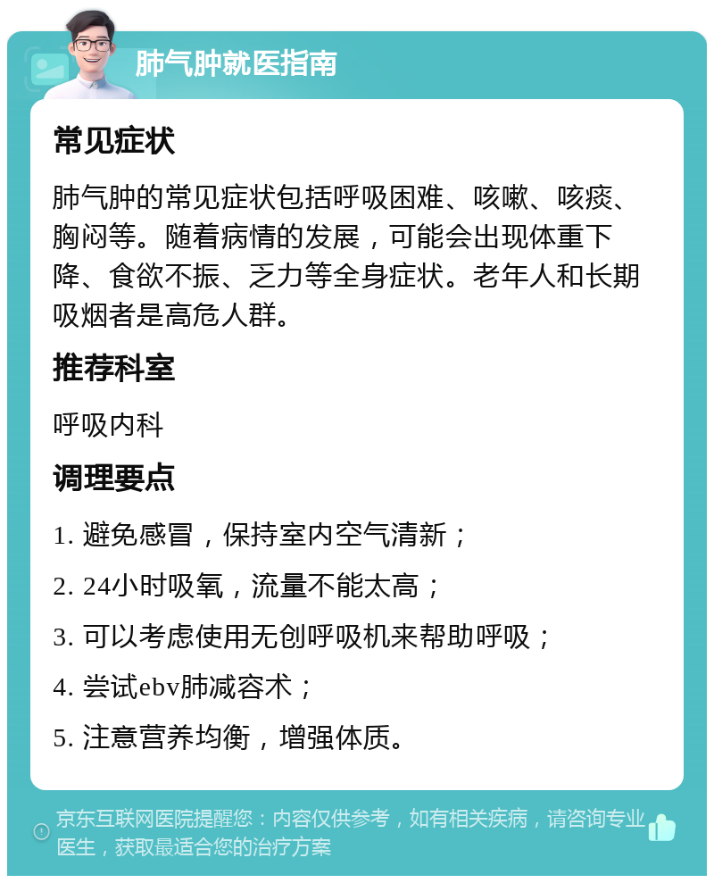 肺气肿就医指南 常见症状 肺气肿的常见症状包括呼吸困难、咳嗽、咳痰、胸闷等。随着病情的发展，可能会出现体重下降、食欲不振、乏力等全身症状。老年人和长期吸烟者是高危人群。 推荐科室 呼吸内科 调理要点 1. 避免感冒，保持室内空气清新； 2. 24小时吸氧，流量不能太高； 3. 可以考虑使用无创呼吸机来帮助呼吸； 4. 尝试ebv肺减容术； 5. 注意营养均衡，增强体质。