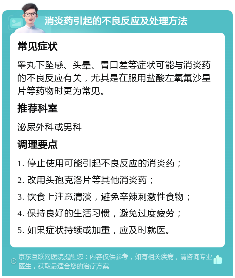 消炎药引起的不良反应及处理方法 常见症状 睾丸下坠感、头晕、胃口差等症状可能与消炎药的不良反应有关，尤其是在服用盐酸左氧氟沙星片等药物时更为常见。 推荐科室 泌尿外科或男科 调理要点 1. 停止使用可能引起不良反应的消炎药； 2. 改用头孢克洛片等其他消炎药； 3. 饮食上注意清淡，避免辛辣刺激性食物； 4. 保持良好的生活习惯，避免过度疲劳； 5. 如果症状持续或加重，应及时就医。