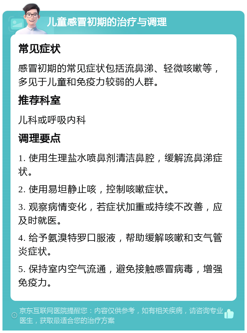 儿童感冒初期的治疗与调理 常见症状 感冒初期的常见症状包括流鼻涕、轻微咳嗽等，多见于儿童和免疫力较弱的人群。 推荐科室 儿科或呼吸内科 调理要点 1. 使用生理盐水喷鼻剂清洁鼻腔，缓解流鼻涕症状。 2. 使用易坦静止咳，控制咳嗽症状。 3. 观察病情变化，若症状加重或持续不改善，应及时就医。 4. 给予氨溴特罗口服液，帮助缓解咳嗽和支气管炎症状。 5. 保持室内空气流通，避免接触感冒病毒，增强免疫力。