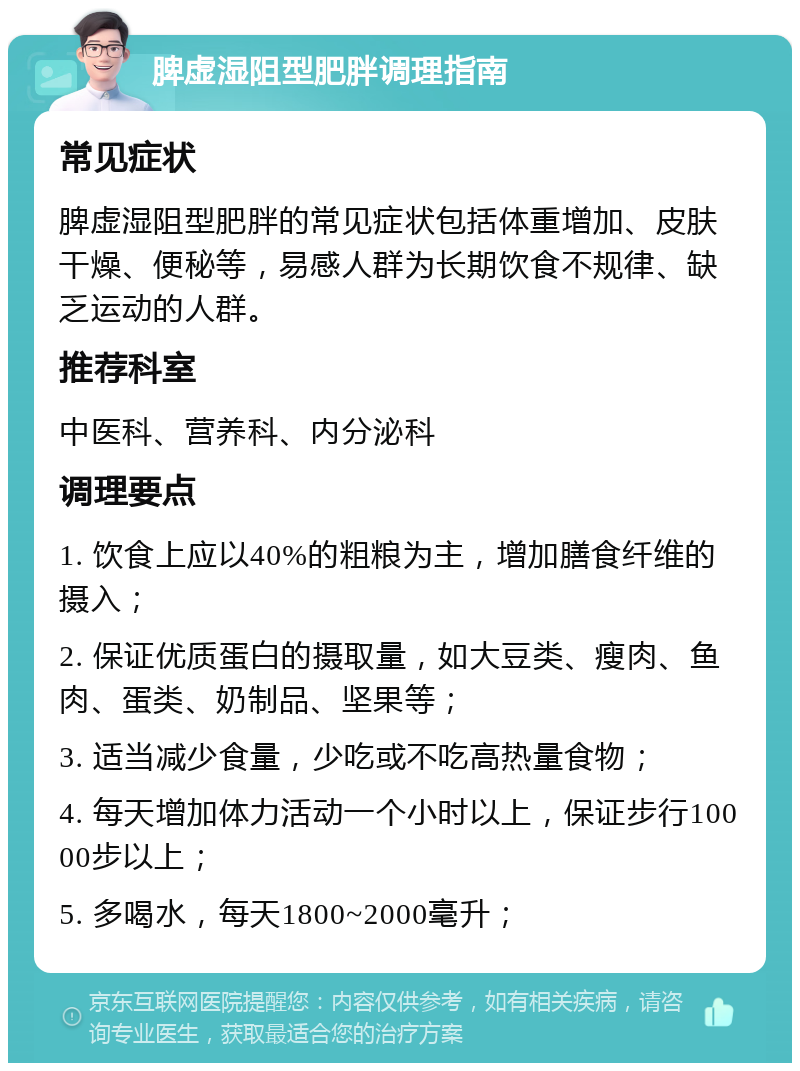 脾虚湿阻型肥胖调理指南 常见症状 脾虚湿阻型肥胖的常见症状包括体重增加、皮肤干燥、便秘等，易感人群为长期饮食不规律、缺乏运动的人群。 推荐科室 中医科、营养科、内分泌科 调理要点 1. 饮食上应以40%的粗粮为主，增加膳食纤维的摄入； 2. 保证优质蛋白的摄取量，如大豆类、瘦肉、鱼肉、蛋类、奶制品、坚果等； 3. 适当减少食量，少吃或不吃高热量食物； 4. 每天增加体力活动一个小时以上，保证步行10000步以上； 5. 多喝水，每天1800~2000毫升；