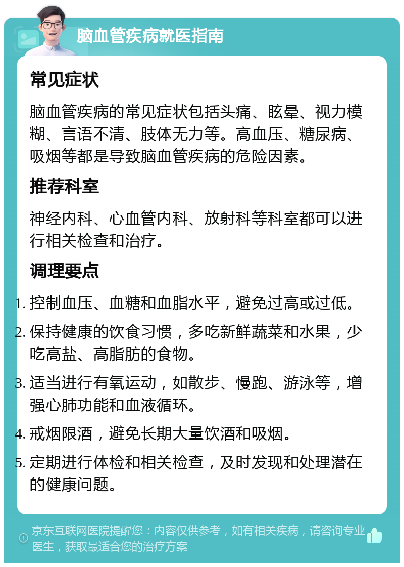 脑血管疾病就医指南 常见症状 脑血管疾病的常见症状包括头痛、眩晕、视力模糊、言语不清、肢体无力等。高血压、糖尿病、吸烟等都是导致脑血管疾病的危险因素。 推荐科室 神经内科、心血管内科、放射科等科室都可以进行相关检查和治疗。 调理要点 控制血压、血糖和血脂水平，避免过高或过低。 保持健康的饮食习惯，多吃新鲜蔬菜和水果，少吃高盐、高脂肪的食物。 适当进行有氧运动，如散步、慢跑、游泳等，增强心肺功能和血液循环。 戒烟限酒，避免长期大量饮酒和吸烟。 定期进行体检和相关检查，及时发现和处理潜在的健康问题。