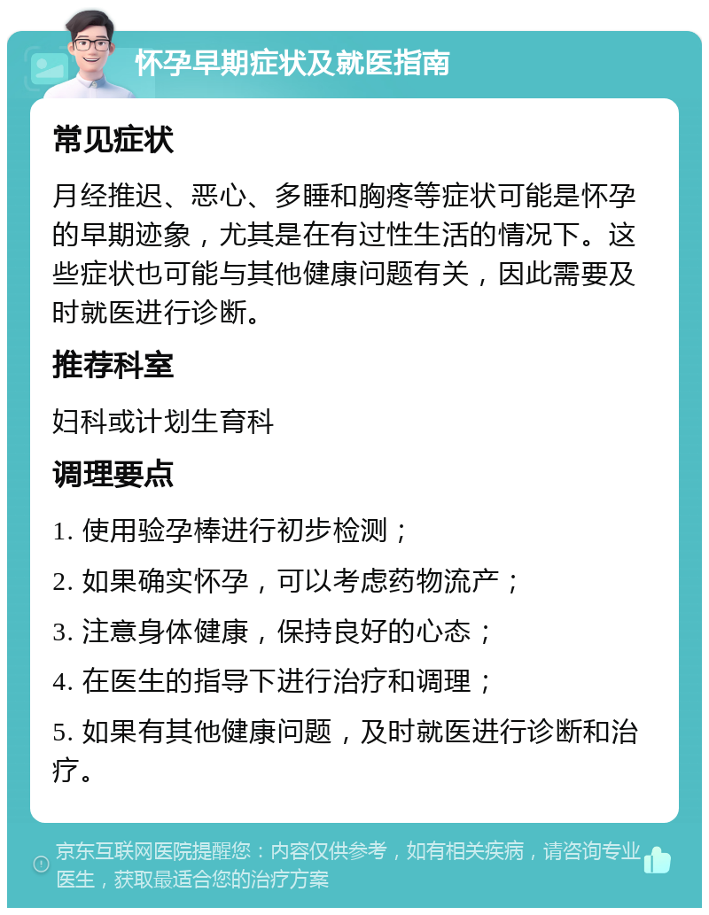 怀孕早期症状及就医指南 常见症状 月经推迟、恶心、多睡和胸疼等症状可能是怀孕的早期迹象，尤其是在有过性生活的情况下。这些症状也可能与其他健康问题有关，因此需要及时就医进行诊断。 推荐科室 妇科或计划生育科 调理要点 1. 使用验孕棒进行初步检测； 2. 如果确实怀孕，可以考虑药物流产； 3. 注意身体健康，保持良好的心态； 4. 在医生的指导下进行治疗和调理； 5. 如果有其他健康问题，及时就医进行诊断和治疗。