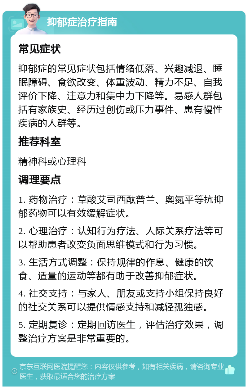 抑郁症治疗指南 常见症状 抑郁症的常见症状包括情绪低落、兴趣减退、睡眠障碍、食欲改变、体重波动、精力不足、自我评价下降、注意力和集中力下降等。易感人群包括有家族史、经历过创伤或压力事件、患有慢性疾病的人群等。 推荐科室 精神科或心理科 调理要点 1. 药物治疗：草酸艾司西酞普兰、奥氮平等抗抑郁药物可以有效缓解症状。 2. 心理治疗：认知行为疗法、人际关系疗法等可以帮助患者改变负面思维模式和行为习惯。 3. 生活方式调整：保持规律的作息、健康的饮食、适量的运动等都有助于改善抑郁症状。 4. 社交支持：与家人、朋友或支持小组保持良好的社交关系可以提供情感支持和减轻孤独感。 5. 定期复诊：定期回访医生，评估治疗效果，调整治疗方案是非常重要的。