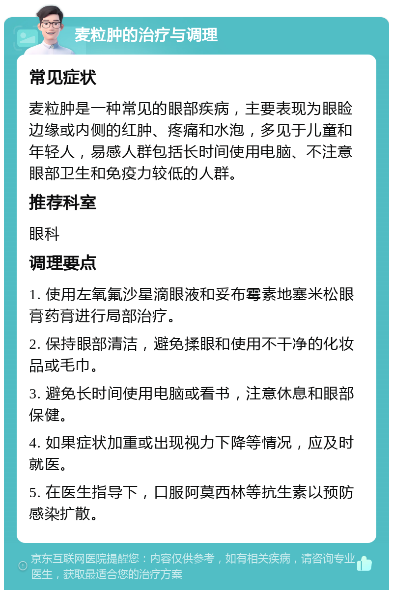 麦粒肿的治疗与调理 常见症状 麦粒肿是一种常见的眼部疾病，主要表现为眼睑边缘或内侧的红肿、疼痛和水泡，多见于儿童和年轻人，易感人群包括长时间使用电脑、不注意眼部卫生和免疫力较低的人群。 推荐科室 眼科 调理要点 1. 使用左氧氟沙星滴眼液和妥布霉素地塞米松眼膏药膏进行局部治疗。 2. 保持眼部清洁，避免揉眼和使用不干净的化妆品或毛巾。 3. 避免长时间使用电脑或看书，注意休息和眼部保健。 4. 如果症状加重或出现视力下降等情况，应及时就医。 5. 在医生指导下，口服阿莫西林等抗生素以预防感染扩散。