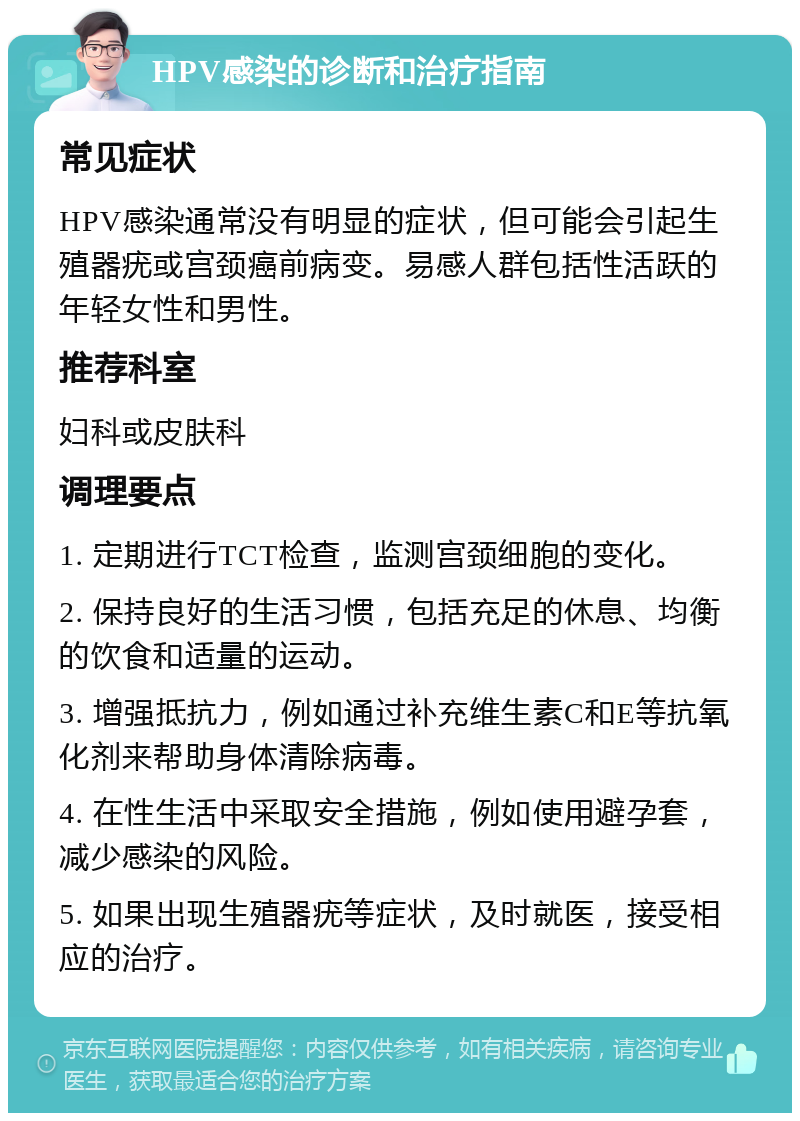 HPV感染的诊断和治疗指南 常见症状 HPV感染通常没有明显的症状，但可能会引起生殖器疣或宫颈癌前病变。易感人群包括性活跃的年轻女性和男性。 推荐科室 妇科或皮肤科 调理要点 1. 定期进行TCT检查，监测宫颈细胞的变化。 2. 保持良好的生活习惯，包括充足的休息、均衡的饮食和适量的运动。 3. 增强抵抗力，例如通过补充维生素C和E等抗氧化剂来帮助身体清除病毒。 4. 在性生活中采取安全措施，例如使用避孕套，减少感染的风险。 5. 如果出现生殖器疣等症状，及时就医，接受相应的治疗。