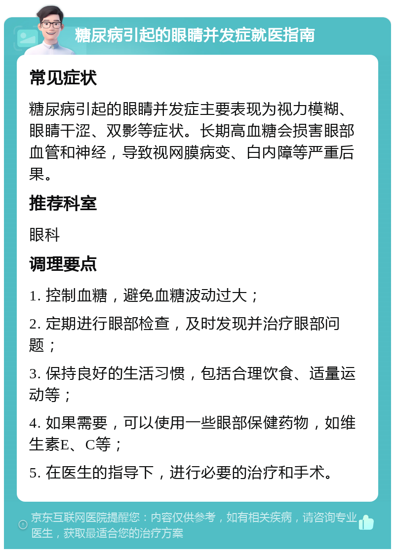 糖尿病引起的眼睛并发症就医指南 常见症状 糖尿病引起的眼睛并发症主要表现为视力模糊、眼睛干涩、双影等症状。长期高血糖会损害眼部血管和神经，导致视网膜病变、白内障等严重后果。 推荐科室 眼科 调理要点 1. 控制血糖，避免血糖波动过大； 2. 定期进行眼部检查，及时发现并治疗眼部问题； 3. 保持良好的生活习惯，包括合理饮食、适量运动等； 4. 如果需要，可以使用一些眼部保健药物，如维生素E、C等； 5. 在医生的指导下，进行必要的治疗和手术。