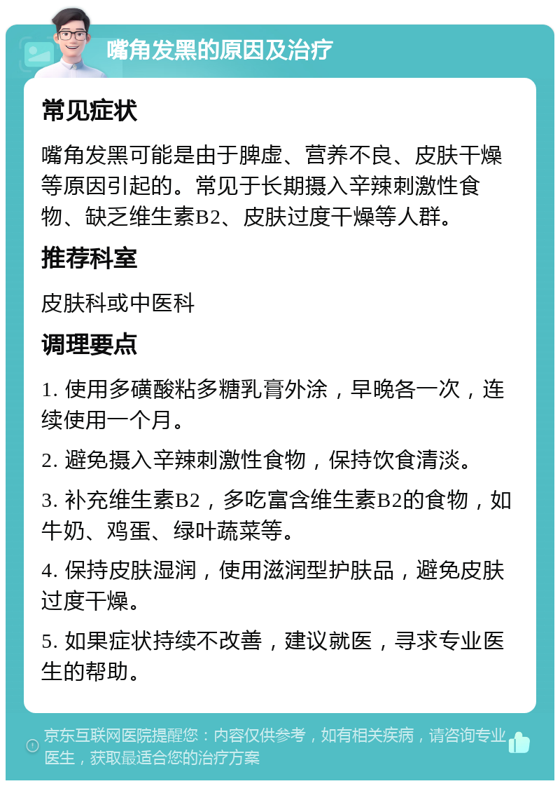 嘴角发黑的原因及治疗 常见症状 嘴角发黑可能是由于脾虚、营养不良、皮肤干燥等原因引起的。常见于长期摄入辛辣刺激性食物、缺乏维生素B2、皮肤过度干燥等人群。 推荐科室 皮肤科或中医科 调理要点 1. 使用多磺酸粘多糖乳膏外涂，早晚各一次，连续使用一个月。 2. 避免摄入辛辣刺激性食物，保持饮食清淡。 3. 补充维生素B2，多吃富含维生素B2的食物，如牛奶、鸡蛋、绿叶蔬菜等。 4. 保持皮肤湿润，使用滋润型护肤品，避免皮肤过度干燥。 5. 如果症状持续不改善，建议就医，寻求专业医生的帮助。