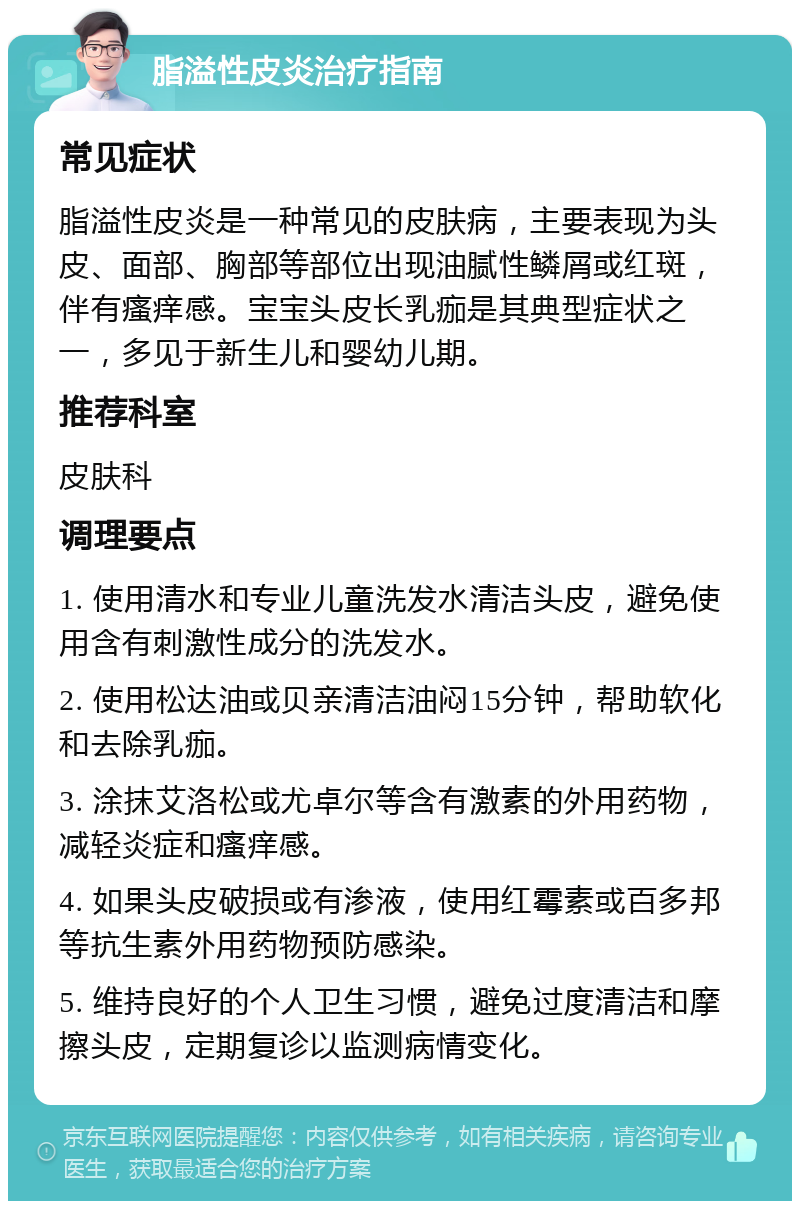 脂溢性皮炎治疗指南 常见症状 脂溢性皮炎是一种常见的皮肤病，主要表现为头皮、面部、胸部等部位出现油腻性鳞屑或红斑，伴有瘙痒感。宝宝头皮长乳痂是其典型症状之一，多见于新生儿和婴幼儿期。 推荐科室 皮肤科 调理要点 1. 使用清水和专业儿童洗发水清洁头皮，避免使用含有刺激性成分的洗发水。 2. 使用松达油或贝亲清洁油闷15分钟，帮助软化和去除乳痂。 3. 涂抹艾洛松或尤卓尔等含有激素的外用药物，减轻炎症和瘙痒感。 4. 如果头皮破损或有渗液，使用红霉素或百多邦等抗生素外用药物预防感染。 5. 维持良好的个人卫生习惯，避免过度清洁和摩擦头皮，定期复诊以监测病情变化。