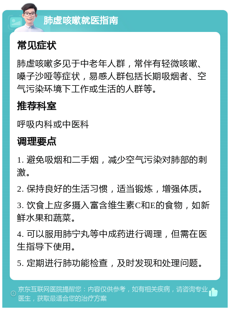 肺虚咳嗽就医指南 常见症状 肺虚咳嗽多见于中老年人群，常伴有轻微咳嗽、嗓子沙哑等症状，易感人群包括长期吸烟者、空气污染环境下工作或生活的人群等。 推荐科室 呼吸内科或中医科 调理要点 1. 避免吸烟和二手烟，减少空气污染对肺部的刺激。 2. 保持良好的生活习惯，适当锻炼，增强体质。 3. 饮食上应多摄入富含维生素C和E的食物，如新鲜水果和蔬菜。 4. 可以服用肺宁丸等中成药进行调理，但需在医生指导下使用。 5. 定期进行肺功能检查，及时发现和处理问题。