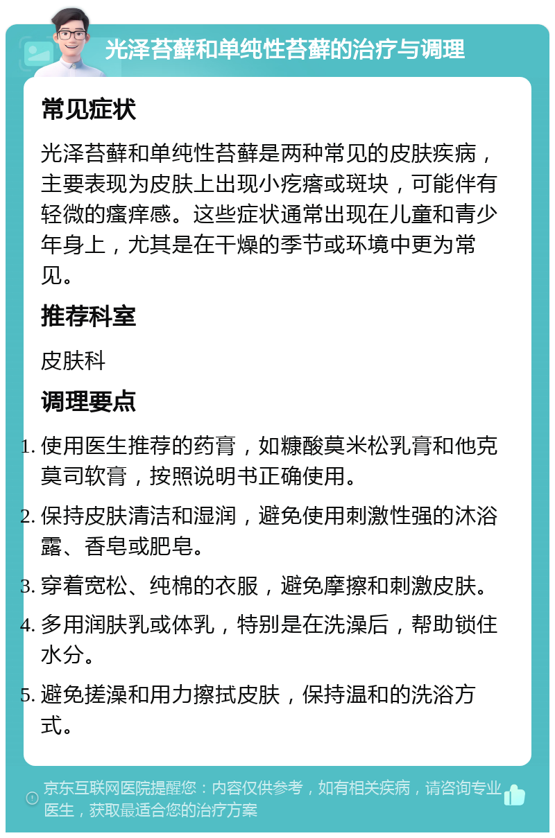 光泽苔藓和单纯性苔藓的治疗与调理 常见症状 光泽苔藓和单纯性苔藓是两种常见的皮肤疾病，主要表现为皮肤上出现小疙瘩或斑块，可能伴有轻微的瘙痒感。这些症状通常出现在儿童和青少年身上，尤其是在干燥的季节或环境中更为常见。 推荐科室 皮肤科 调理要点 使用医生推荐的药膏，如糠酸莫米松乳膏和他克莫司软膏，按照说明书正确使用。 保持皮肤清洁和湿润，避免使用刺激性强的沐浴露、香皂或肥皂。 穿着宽松、纯棉的衣服，避免摩擦和刺激皮肤。 多用润肤乳或体乳，特别是在洗澡后，帮助锁住水分。 避免搓澡和用力擦拭皮肤，保持温和的洗浴方式。