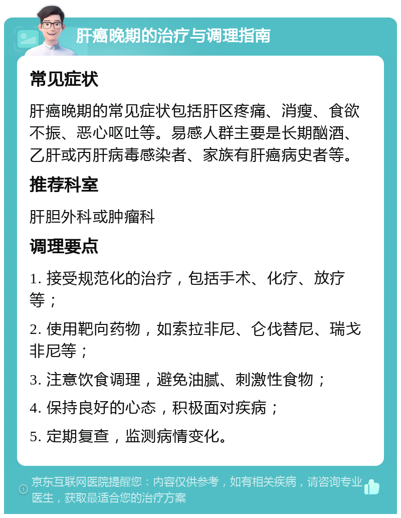 肝癌晚期的治疗与调理指南 常见症状 肝癌晚期的常见症状包括肝区疼痛、消瘦、食欲不振、恶心呕吐等。易感人群主要是长期酗酒、乙肝或丙肝病毒感染者、家族有肝癌病史者等。 推荐科室 肝胆外科或肿瘤科 调理要点 1. 接受规范化的治疗，包括手术、化疗、放疗等； 2. 使用靶向药物，如索拉非尼、仑伐替尼、瑞戈非尼等； 3. 注意饮食调理，避免油腻、刺激性食物； 4. 保持良好的心态，积极面对疾病； 5. 定期复查，监测病情变化。