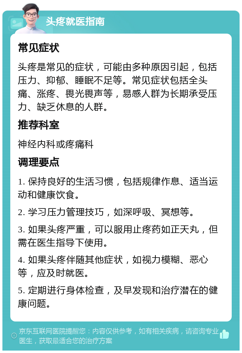 头疼就医指南 常见症状 头疼是常见的症状，可能由多种原因引起，包括压力、抑郁、睡眠不足等。常见症状包括全头痛、涨疼、畏光畏声等，易感人群为长期承受压力、缺乏休息的人群。 推荐科室 神经内科或疼痛科 调理要点 1. 保持良好的生活习惯，包括规律作息、适当运动和健康饮食。 2. 学习压力管理技巧，如深呼吸、冥想等。 3. 如果头疼严重，可以服用止疼药如正天丸，但需在医生指导下使用。 4. 如果头疼伴随其他症状，如视力模糊、恶心等，应及时就医。 5. 定期进行身体检查，及早发现和治疗潜在的健康问题。