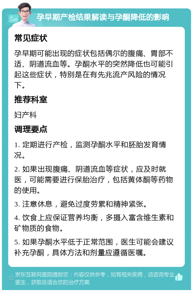 孕早期产检结果解读与孕酮降低的影响 常见症状 孕早期可能出现的症状包括偶尔的腹痛、胃部不适、阴道流血等。孕酮水平的突然降低也可能引起这些症状，特别是在有先兆流产风险的情况下。 推荐科室 妇产科 调理要点 1. 定期进行产检，监测孕酮水平和胚胎发育情况。 2. 如果出现腹痛、阴道流血等症状，应及时就医，可能需要进行保胎治疗，包括黄体酮等药物的使用。 3. 注意休息，避免过度劳累和精神紧张。 4. 饮食上应保证营养均衡，多摄入富含维生素和矿物质的食物。 5. 如果孕酮水平低于正常范围，医生可能会建议补充孕酮，具体方法和剂量应遵循医嘱。