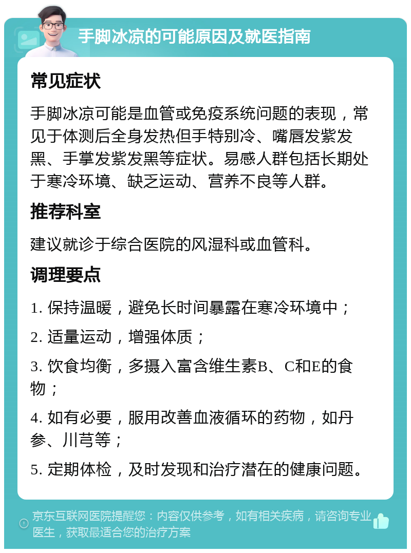 手脚冰凉的可能原因及就医指南 常见症状 手脚冰凉可能是血管或免疫系统问题的表现，常见于体测后全身发热但手特别冷、嘴唇发紫发黑、手掌发紫发黑等症状。易感人群包括长期处于寒冷环境、缺乏运动、营养不良等人群。 推荐科室 建议就诊于综合医院的风湿科或血管科。 调理要点 1. 保持温暖，避免长时间暴露在寒冷环境中； 2. 适量运动，增强体质； 3. 饮食均衡，多摄入富含维生素B、C和E的食物； 4. 如有必要，服用改善血液循环的药物，如丹参、川芎等； 5. 定期体检，及时发现和治疗潜在的健康问题。