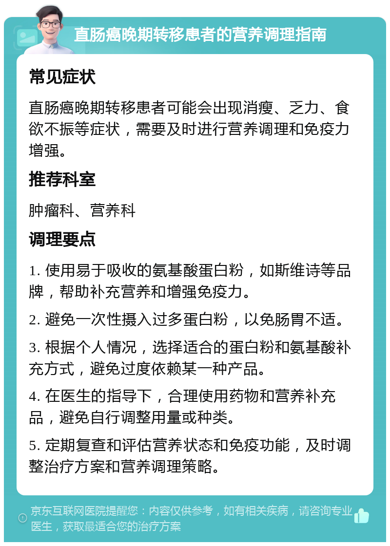 直肠癌晚期转移患者的营养调理指南 常见症状 直肠癌晚期转移患者可能会出现消瘦、乏力、食欲不振等症状，需要及时进行营养调理和免疫力增强。 推荐科室 肿瘤科、营养科 调理要点 1. 使用易于吸收的氨基酸蛋白粉，如斯维诗等品牌，帮助补充营养和增强免疫力。 2. 避免一次性摄入过多蛋白粉，以免肠胃不适。 3. 根据个人情况，选择适合的蛋白粉和氨基酸补充方式，避免过度依赖某一种产品。 4. 在医生的指导下，合理使用药物和营养补充品，避免自行调整用量或种类。 5. 定期复查和评估营养状态和免疫功能，及时调整治疗方案和营养调理策略。