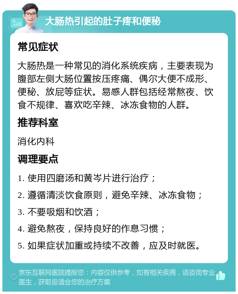 大肠热引起的肚子疼和便秘 常见症状 大肠热是一种常见的消化系统疾病，主要表现为腹部左侧大肠位置按压疼痛、偶尔大便不成形、便秘、放屁等症状。易感人群包括经常熬夜、饮食不规律、喜欢吃辛辣、冰冻食物的人群。 推荐科室 消化内科 调理要点 1. 使用四磨汤和黄岑片进行治疗； 2. 遵循清淡饮食原则，避免辛辣、冰冻食物； 3. 不要吸烟和饮酒； 4. 避免熬夜，保持良好的作息习惯； 5. 如果症状加重或持续不改善，应及时就医。