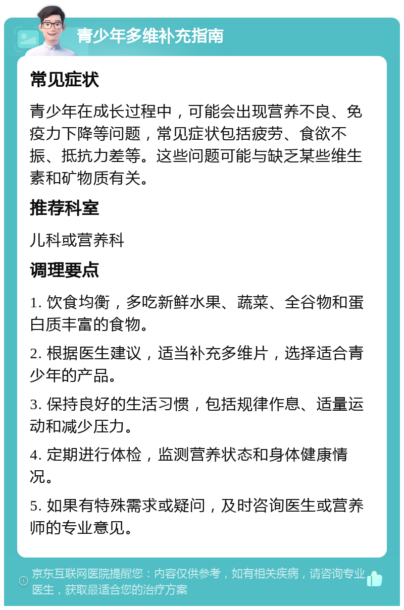 青少年多维补充指南 常见症状 青少年在成长过程中，可能会出现营养不良、免疫力下降等问题，常见症状包括疲劳、食欲不振、抵抗力差等。这些问题可能与缺乏某些维生素和矿物质有关。 推荐科室 儿科或营养科 调理要点 1. 饮食均衡，多吃新鲜水果、蔬菜、全谷物和蛋白质丰富的食物。 2. 根据医生建议，适当补充多维片，选择适合青少年的产品。 3. 保持良好的生活习惯，包括规律作息、适量运动和减少压力。 4. 定期进行体检，监测营养状态和身体健康情况。 5. 如果有特殊需求或疑问，及时咨询医生或营养师的专业意见。