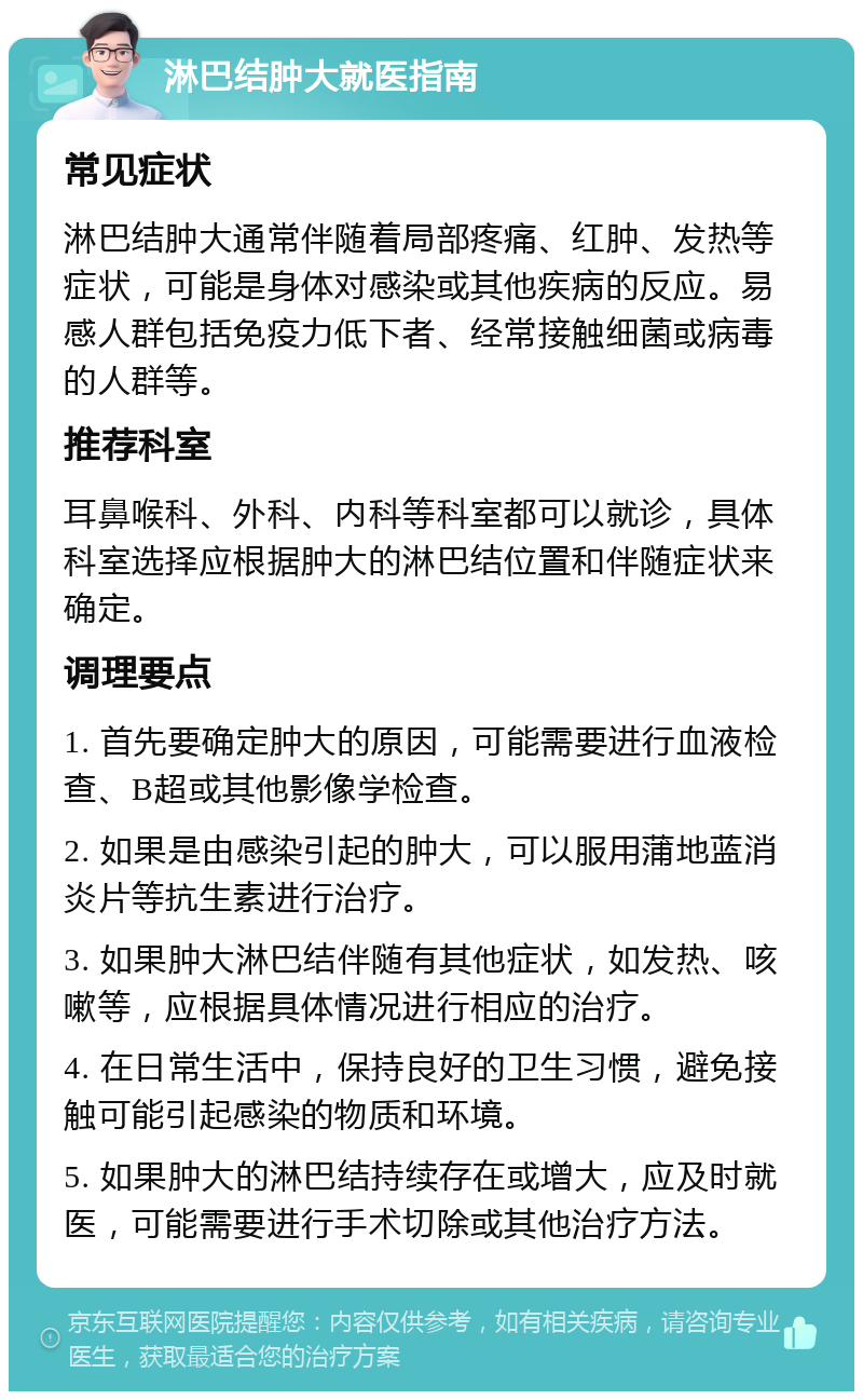 淋巴结肿大就医指南 常见症状 淋巴结肿大通常伴随着局部疼痛、红肿、发热等症状，可能是身体对感染或其他疾病的反应。易感人群包括免疫力低下者、经常接触细菌或病毒的人群等。 推荐科室 耳鼻喉科、外科、内科等科室都可以就诊，具体科室选择应根据肿大的淋巴结位置和伴随症状来确定。 调理要点 1. 首先要确定肿大的原因，可能需要进行血液检查、B超或其他影像学检查。 2. 如果是由感染引起的肿大，可以服用蒲地蓝消炎片等抗生素进行治疗。 3. 如果肿大淋巴结伴随有其他症状，如发热、咳嗽等，应根据具体情况进行相应的治疗。 4. 在日常生活中，保持良好的卫生习惯，避免接触可能引起感染的物质和环境。 5. 如果肿大的淋巴结持续存在或增大，应及时就医，可能需要进行手术切除或其他治疗方法。