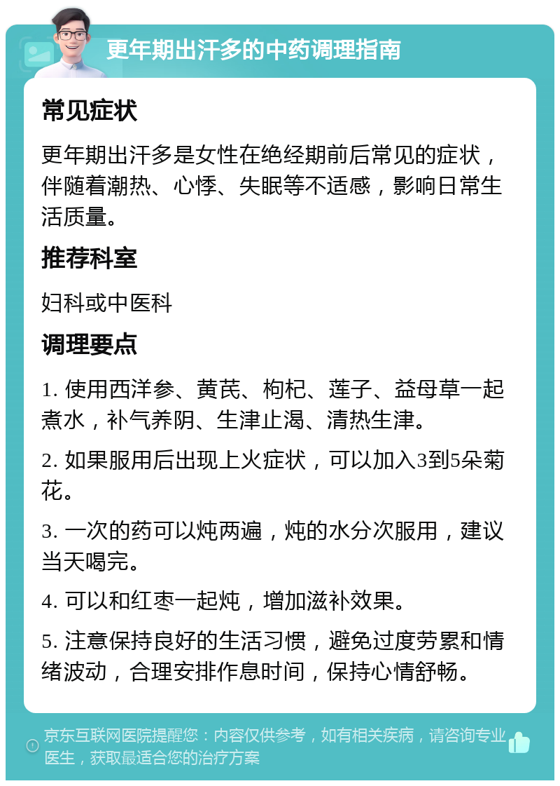 更年期出汗多的中药调理指南 常见症状 更年期出汗多是女性在绝经期前后常见的症状，伴随着潮热、心悸、失眠等不适感，影响日常生活质量。 推荐科室 妇科或中医科 调理要点 1. 使用西洋参、黄芪、枸杞、莲子、益母草一起煮水，补气养阴、生津止渴、清热生津。 2. 如果服用后出现上火症状，可以加入3到5朵菊花。 3. 一次的药可以炖两遍，炖的水分次服用，建议当天喝完。 4. 可以和红枣一起炖，增加滋补效果。 5. 注意保持良好的生活习惯，避免过度劳累和情绪波动，合理安排作息时间，保持心情舒畅。