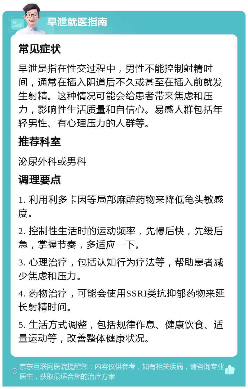 早泄就医指南 常见症状 早泄是指在性交过程中，男性不能控制射精时间，通常在插入阴道后不久或甚至在插入前就发生射精。这种情况可能会给患者带来焦虑和压力，影响性生活质量和自信心。易感人群包括年轻男性、有心理压力的人群等。 推荐科室 泌尿外科或男科 调理要点 1. 利用利多卡因等局部麻醉药物来降低龟头敏感度。 2. 控制性生活时的运动频率，先慢后快，先缓后急，掌握节奏，多适应一下。 3. 心理治疗，包括认知行为疗法等，帮助患者减少焦虑和压力。 4. 药物治疗，可能会使用SSRI类抗抑郁药物来延长射精时间。 5. 生活方式调整，包括规律作息、健康饮食、适量运动等，改善整体健康状况。