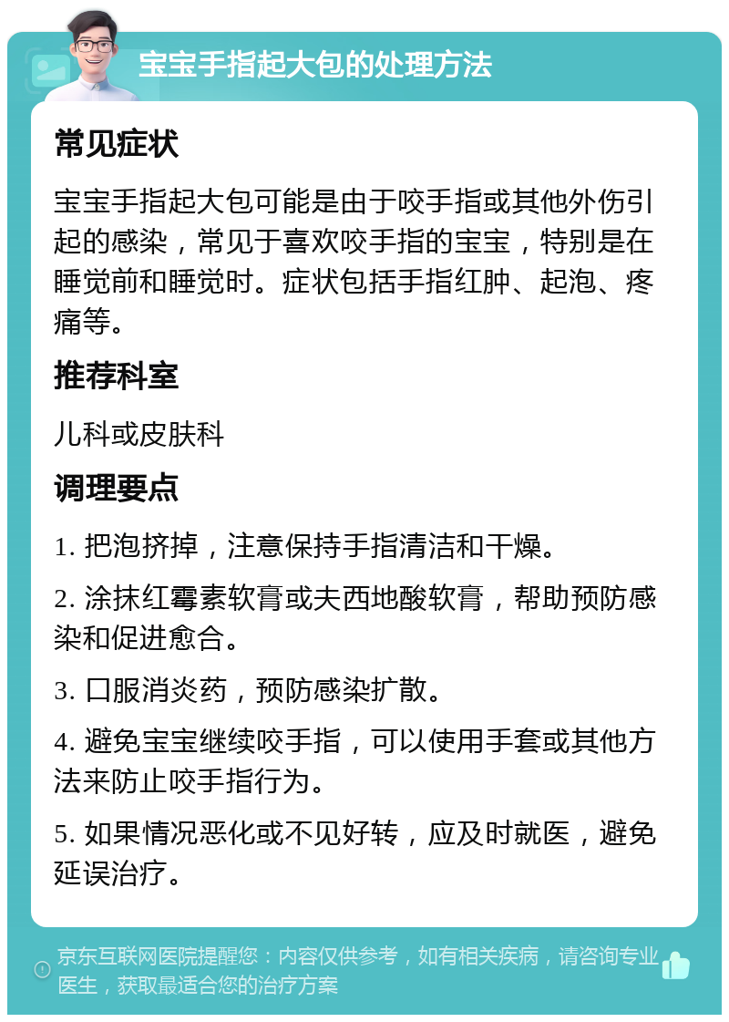 宝宝手指起大包的处理方法 常见症状 宝宝手指起大包可能是由于咬手指或其他外伤引起的感染，常见于喜欢咬手指的宝宝，特别是在睡觉前和睡觉时。症状包括手指红肿、起泡、疼痛等。 推荐科室 儿科或皮肤科 调理要点 1. 把泡挤掉，注意保持手指清洁和干燥。 2. 涂抹红霉素软膏或夫西地酸软膏，帮助预防感染和促进愈合。 3. 口服消炎药，预防感染扩散。 4. 避免宝宝继续咬手指，可以使用手套或其他方法来防止咬手指行为。 5. 如果情况恶化或不见好转，应及时就医，避免延误治疗。