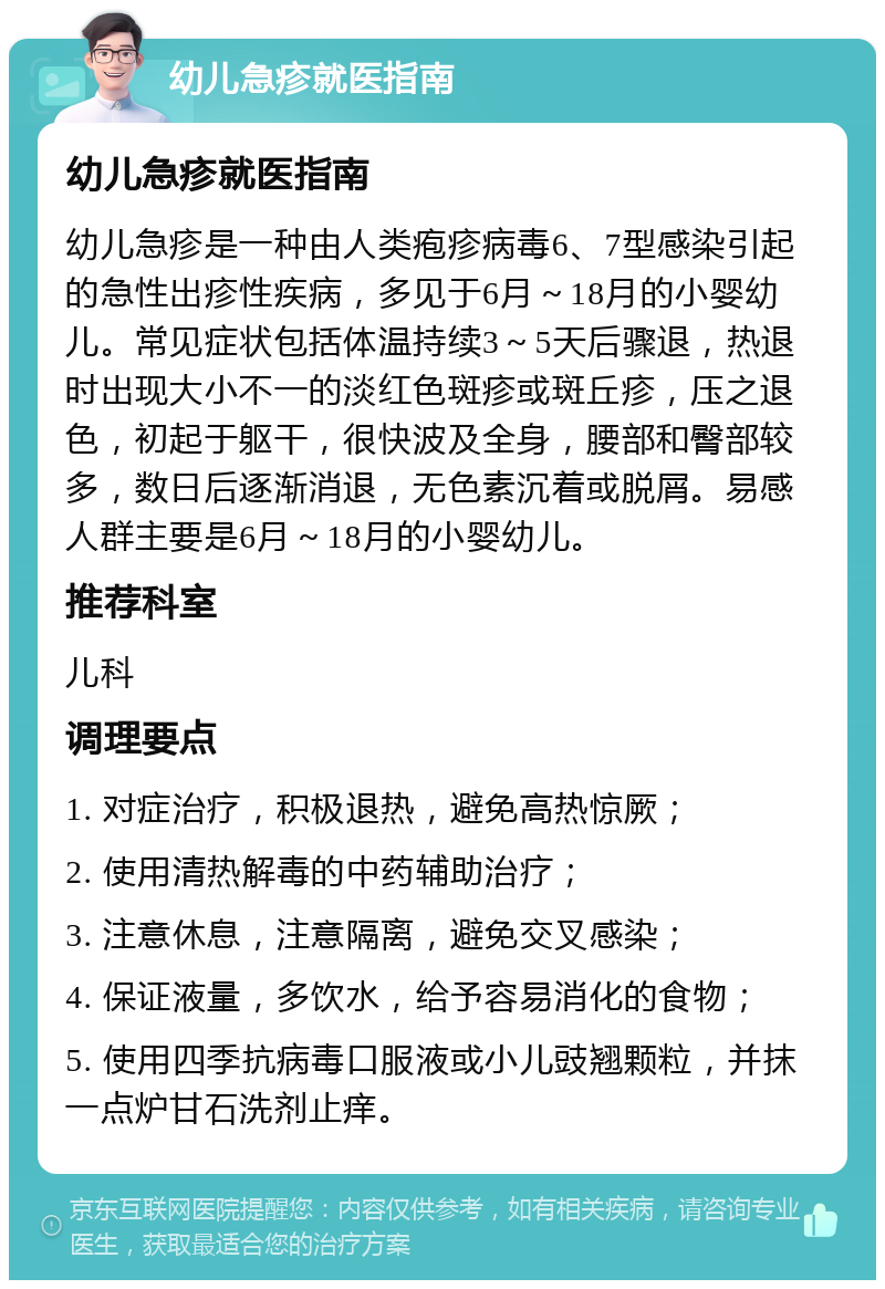 幼儿急疹就医指南 幼儿急疹就医指南 幼儿急疹是一种由人类疱疹病毒6、7型感染引起的急性出疹性疾病，多见于6月～18月的小婴幼儿。常见症状包括体温持续3～5天后骤退，热退时出现大小不一的淡红色斑疹或斑丘疹，压之退色，初起于躯干，很快波及全身，腰部和臀部较多，数日后逐渐消退，无色素沉着或脱屑。易感人群主要是6月～18月的小婴幼儿。 推荐科室 儿科 调理要点 1. 对症治疗，积极退热，避免高热惊厥； 2. 使用清热解毒的中药辅助治疗； 3. 注意休息，注意隔离，避免交叉感染； 4. 保证液量，多饮水，给予容易消化的食物； 5. 使用四季抗病毒口服液或小儿豉翘颗粒，并抹一点炉甘石洗剂止痒。