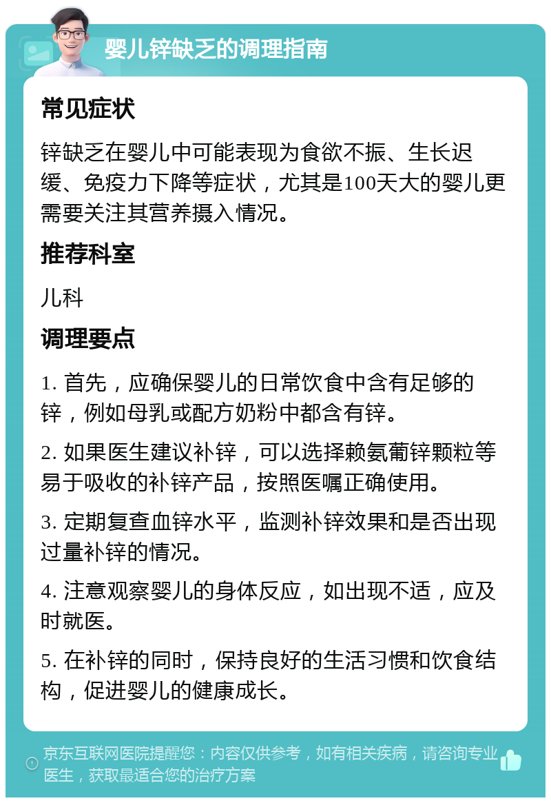 婴儿锌缺乏的调理指南 常见症状 锌缺乏在婴儿中可能表现为食欲不振、生长迟缓、免疫力下降等症状，尤其是100天大的婴儿更需要关注其营养摄入情况。 推荐科室 儿科 调理要点 1. 首先，应确保婴儿的日常饮食中含有足够的锌，例如母乳或配方奶粉中都含有锌。 2. 如果医生建议补锌，可以选择赖氨葡锌颗粒等易于吸收的补锌产品，按照医嘱正确使用。 3. 定期复查血锌水平，监测补锌效果和是否出现过量补锌的情况。 4. 注意观察婴儿的身体反应，如出现不适，应及时就医。 5. 在补锌的同时，保持良好的生活习惯和饮食结构，促进婴儿的健康成长。