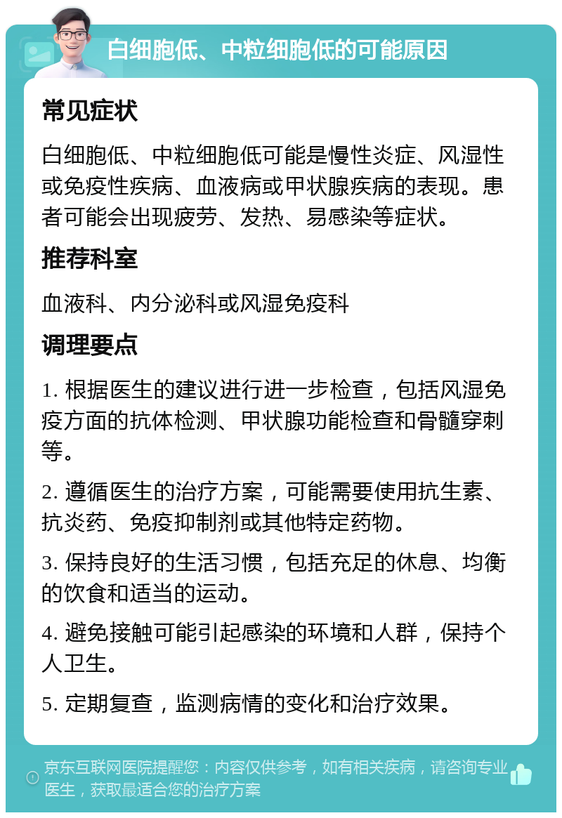 白细胞低、中粒细胞低的可能原因 常见症状 白细胞低、中粒细胞低可能是慢性炎症、风湿性或免疫性疾病、血液病或甲状腺疾病的表现。患者可能会出现疲劳、发热、易感染等症状。 推荐科室 血液科、内分泌科或风湿免疫科 调理要点 1. 根据医生的建议进行进一步检查，包括风湿免疫方面的抗体检测、甲状腺功能检查和骨髓穿刺等。 2. 遵循医生的治疗方案，可能需要使用抗生素、抗炎药、免疫抑制剂或其他特定药物。 3. 保持良好的生活习惯，包括充足的休息、均衡的饮食和适当的运动。 4. 避免接触可能引起感染的环境和人群，保持个人卫生。 5. 定期复查，监测病情的变化和治疗效果。