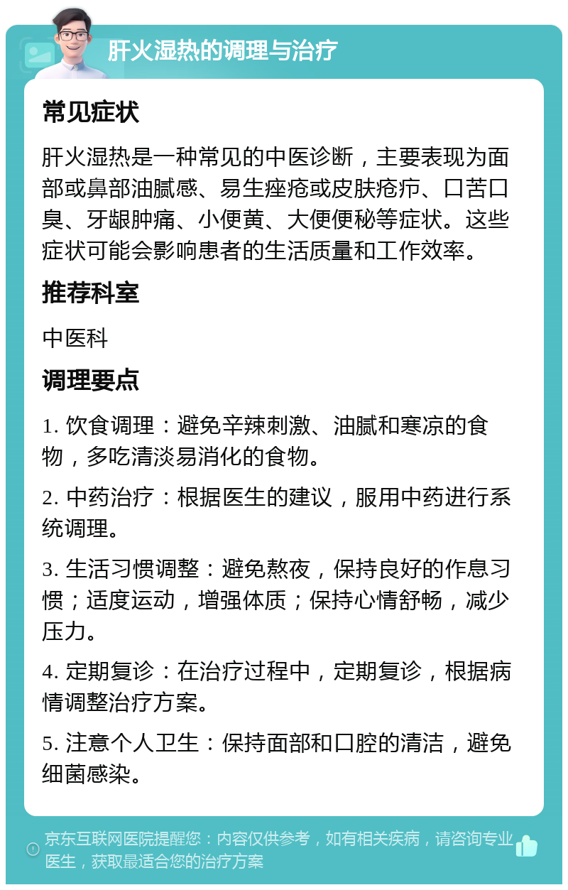 肝火湿热的调理与治疗 常见症状 肝火湿热是一种常见的中医诊断，主要表现为面部或鼻部油腻感、易生痤疮或皮肤疮疖、口苦口臭、牙龈肿痛、小便黄、大便便秘等症状。这些症状可能会影响患者的生活质量和工作效率。 推荐科室 中医科 调理要点 1. 饮食调理：避免辛辣刺激、油腻和寒凉的食物，多吃清淡易消化的食物。 2. 中药治疗：根据医生的建议，服用中药进行系统调理。 3. 生活习惯调整：避免熬夜，保持良好的作息习惯；适度运动，增强体质；保持心情舒畅，减少压力。 4. 定期复诊：在治疗过程中，定期复诊，根据病情调整治疗方案。 5. 注意个人卫生：保持面部和口腔的清洁，避免细菌感染。