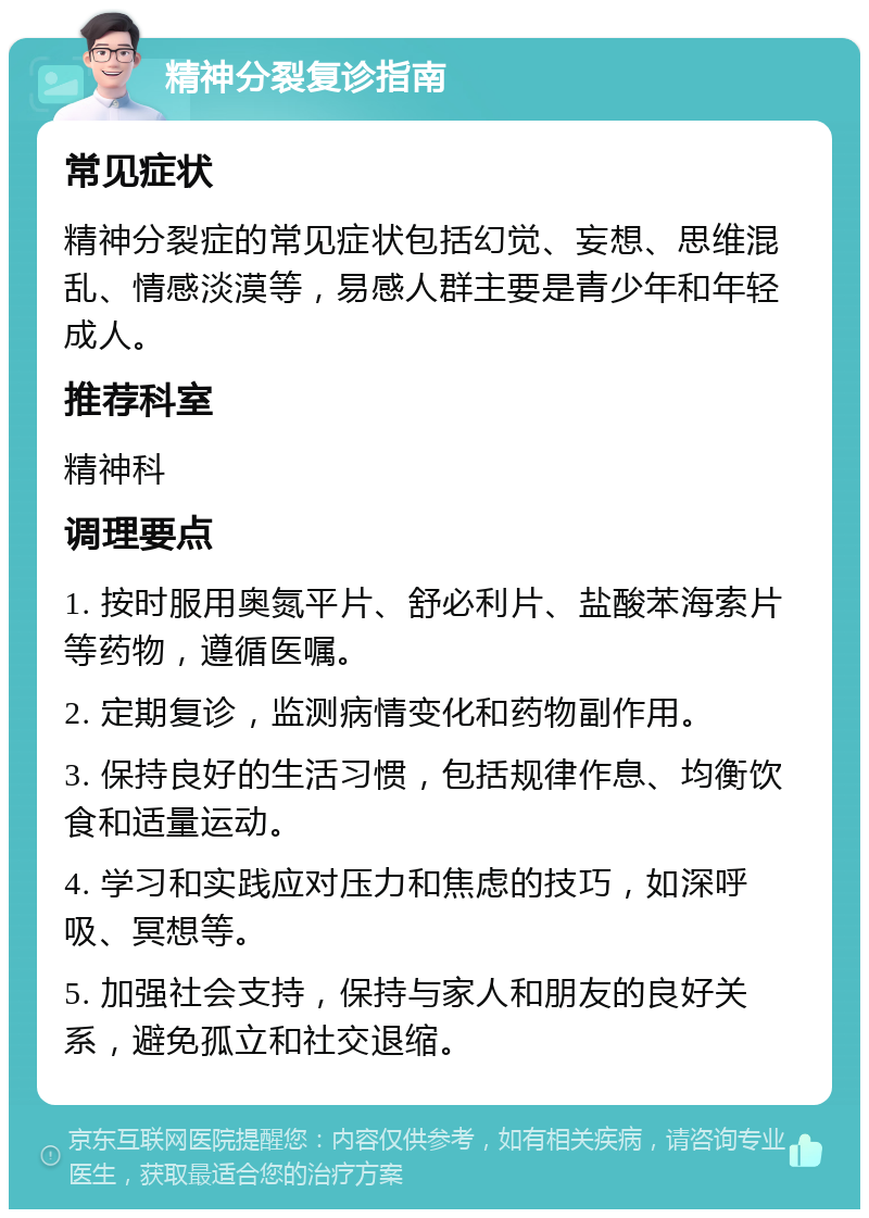 精神分裂复诊指南 常见症状 精神分裂症的常见症状包括幻觉、妄想、思维混乱、情感淡漠等，易感人群主要是青少年和年轻成人。 推荐科室 精神科 调理要点 1. 按时服用奥氮平片、舒必利片、盐酸苯海索片等药物，遵循医嘱。 2. 定期复诊，监测病情变化和药物副作用。 3. 保持良好的生活习惯，包括规律作息、均衡饮食和适量运动。 4. 学习和实践应对压力和焦虑的技巧，如深呼吸、冥想等。 5. 加强社会支持，保持与家人和朋友的良好关系，避免孤立和社交退缩。