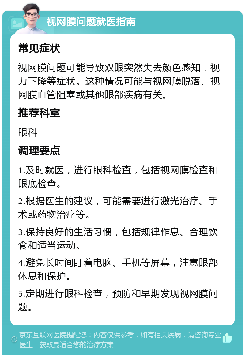 视网膜问题就医指南 常见症状 视网膜问题可能导致双眼突然失去颜色感知，视力下降等症状。这种情况可能与视网膜脱落、视网膜血管阻塞或其他眼部疾病有关。 推荐科室 眼科 调理要点 1.及时就医，进行眼科检查，包括视网膜检查和眼底检查。 2.根据医生的建议，可能需要进行激光治疗、手术或药物治疗等。 3.保持良好的生活习惯，包括规律作息、合理饮食和适当运动。 4.避免长时间盯着电脑、手机等屏幕，注意眼部休息和保护。 5.定期进行眼科检查，预防和早期发现视网膜问题。