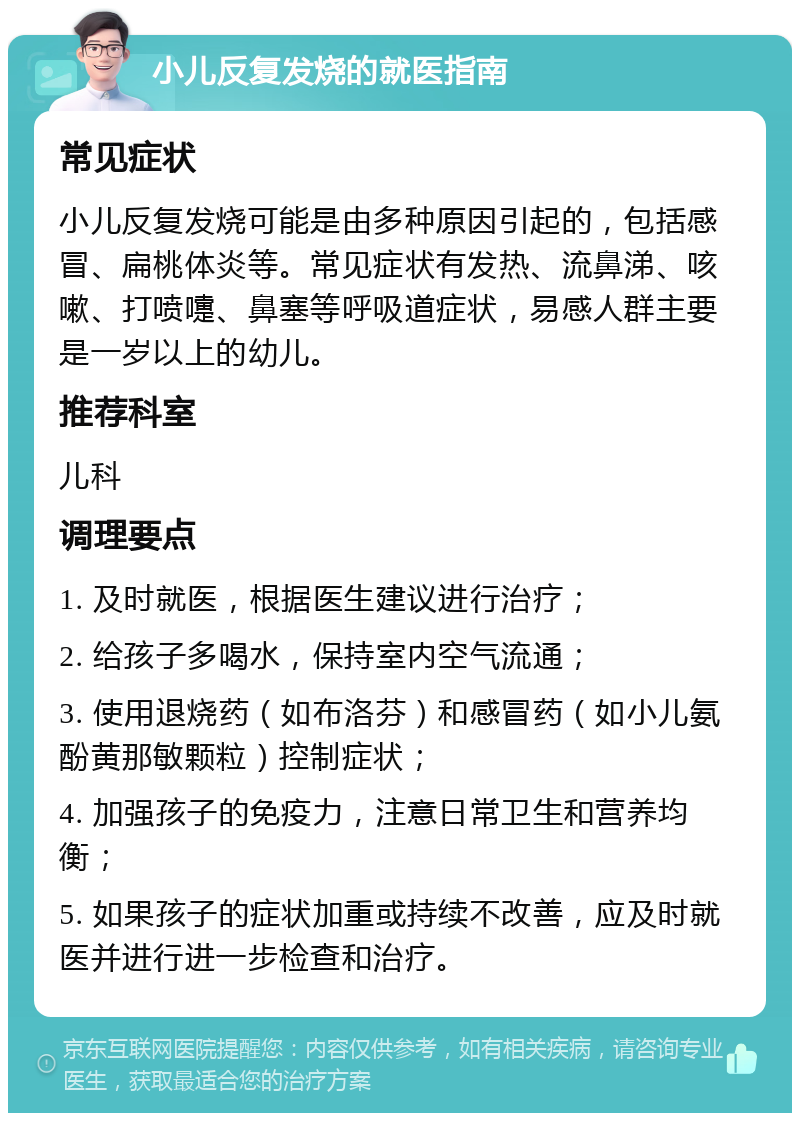 小儿反复发烧的就医指南 常见症状 小儿反复发烧可能是由多种原因引起的，包括感冒、扁桃体炎等。常见症状有发热、流鼻涕、咳嗽、打喷嚏、鼻塞等呼吸道症状，易感人群主要是一岁以上的幼儿。 推荐科室 儿科 调理要点 1. 及时就医，根据医生建议进行治疗； 2. 给孩子多喝水，保持室内空气流通； 3. 使用退烧药（如布洛芬）和感冒药（如小儿氨酚黄那敏颗粒）控制症状； 4. 加强孩子的免疫力，注意日常卫生和营养均衡； 5. 如果孩子的症状加重或持续不改善，应及时就医并进行进一步检查和治疗。