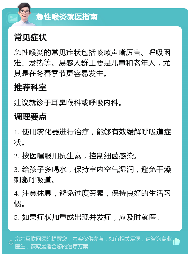 急性喉炎就医指南 常见症状 急性喉炎的常见症状包括咳嗽声嘶厉害、呼吸困难、发热等。易感人群主要是儿童和老年人，尤其是在冬春季节更容易发生。 推荐科室 建议就诊于耳鼻喉科或呼吸内科。 调理要点 1. 使用雾化器进行治疗，能够有效缓解呼吸道症状。 2. 按医嘱服用抗生素，控制细菌感染。 3. 给孩子多喝水，保持室内空气湿润，避免干燥刺激呼吸道。 4. 注意休息，避免过度劳累，保持良好的生活习惯。 5. 如果症状加重或出现并发症，应及时就医。