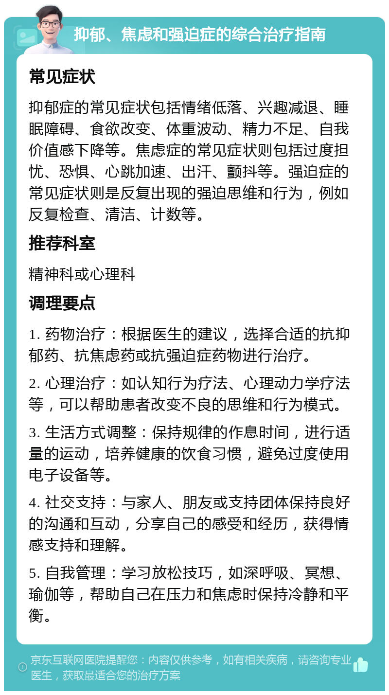 抑郁、焦虑和强迫症的综合治疗指南 常见症状 抑郁症的常见症状包括情绪低落、兴趣减退、睡眠障碍、食欲改变、体重波动、精力不足、自我价值感下降等。焦虑症的常见症状则包括过度担忧、恐惧、心跳加速、出汗、颤抖等。强迫症的常见症状则是反复出现的强迫思维和行为，例如反复检查、清洁、计数等。 推荐科室 精神科或心理科 调理要点 1. 药物治疗：根据医生的建议，选择合适的抗抑郁药、抗焦虑药或抗强迫症药物进行治疗。 2. 心理治疗：如认知行为疗法、心理动力学疗法等，可以帮助患者改变不良的思维和行为模式。 3. 生活方式调整：保持规律的作息时间，进行适量的运动，培养健康的饮食习惯，避免过度使用电子设备等。 4. 社交支持：与家人、朋友或支持团体保持良好的沟通和互动，分享自己的感受和经历，获得情感支持和理解。 5. 自我管理：学习放松技巧，如深呼吸、冥想、瑜伽等，帮助自己在压力和焦虑时保持冷静和平衡。