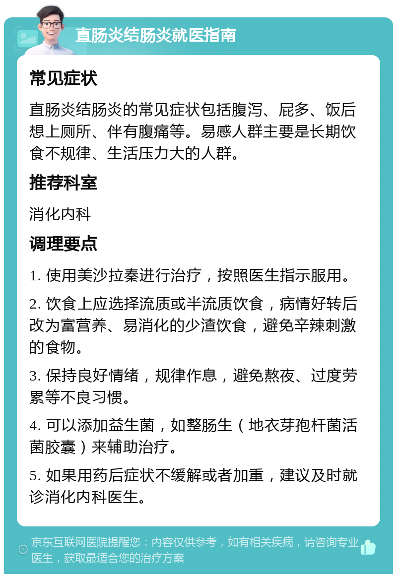 直肠炎结肠炎就医指南 常见症状 直肠炎结肠炎的常见症状包括腹泻、屁多、饭后想上厕所、伴有腹痛等。易感人群主要是长期饮食不规律、生活压力大的人群。 推荐科室 消化内科 调理要点 1. 使用美沙拉秦进行治疗，按照医生指示服用。 2. 饮食上应选择流质或半流质饮食，病情好转后改为富营养、易消化的少渣饮食，避免辛辣刺激的食物。 3. 保持良好情绪，规律作息，避免熬夜、过度劳累等不良习惯。 4. 可以添加益生菌，如整肠生（地衣芽孢杆菌活菌胶囊）来辅助治疗。 5. 如果用药后症状不缓解或者加重，建议及时就诊消化内科医生。