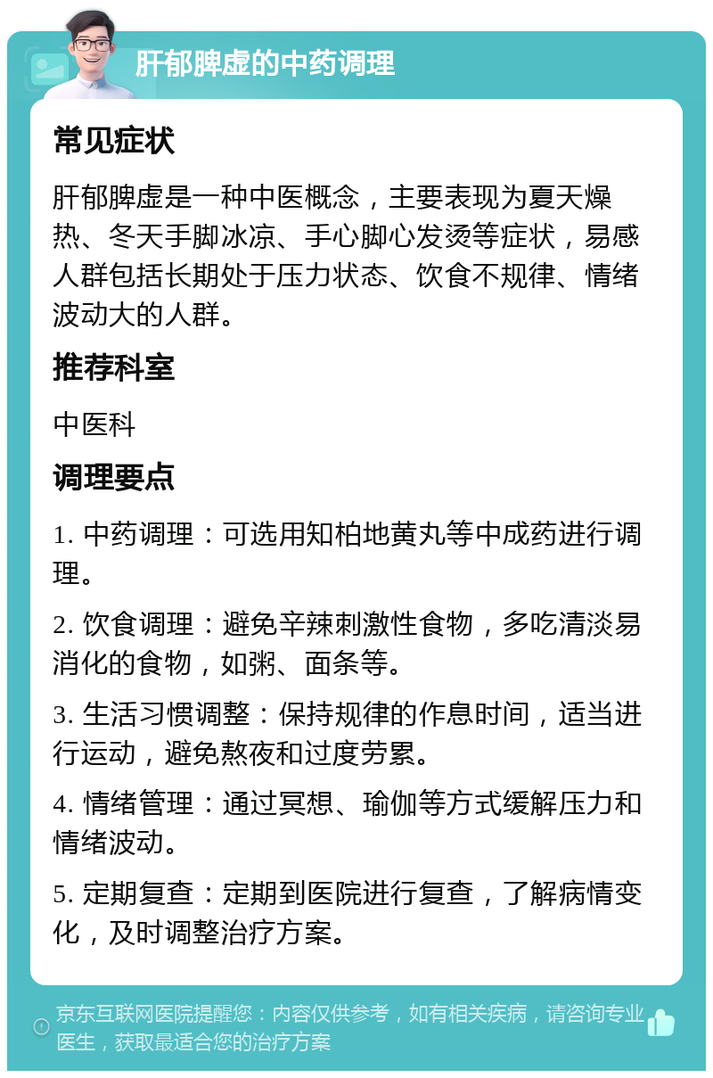 肝郁脾虚的中药调理 常见症状 肝郁脾虚是一种中医概念，主要表现为夏天燥热、冬天手脚冰凉、手心脚心发烫等症状，易感人群包括长期处于压力状态、饮食不规律、情绪波动大的人群。 推荐科室 中医科 调理要点 1. 中药调理：可选用知柏地黄丸等中成药进行调理。 2. 饮食调理：避免辛辣刺激性食物，多吃清淡易消化的食物，如粥、面条等。 3. 生活习惯调整：保持规律的作息时间，适当进行运动，避免熬夜和过度劳累。 4. 情绪管理：通过冥想、瑜伽等方式缓解压力和情绪波动。 5. 定期复查：定期到医院进行复查，了解病情变化，及时调整治疗方案。