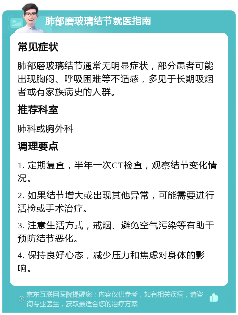 肺部磨玻璃结节就医指南 常见症状 肺部磨玻璃结节通常无明显症状，部分患者可能出现胸闷、呼吸困难等不适感，多见于长期吸烟者或有家族病史的人群。 推荐科室 肺科或胸外科 调理要点 1. 定期复查，半年一次CT检查，观察结节变化情况。 2. 如果结节增大或出现其他异常，可能需要进行活检或手术治疗。 3. 注意生活方式，戒烟、避免空气污染等有助于预防结节恶化。 4. 保持良好心态，减少压力和焦虑对身体的影响。