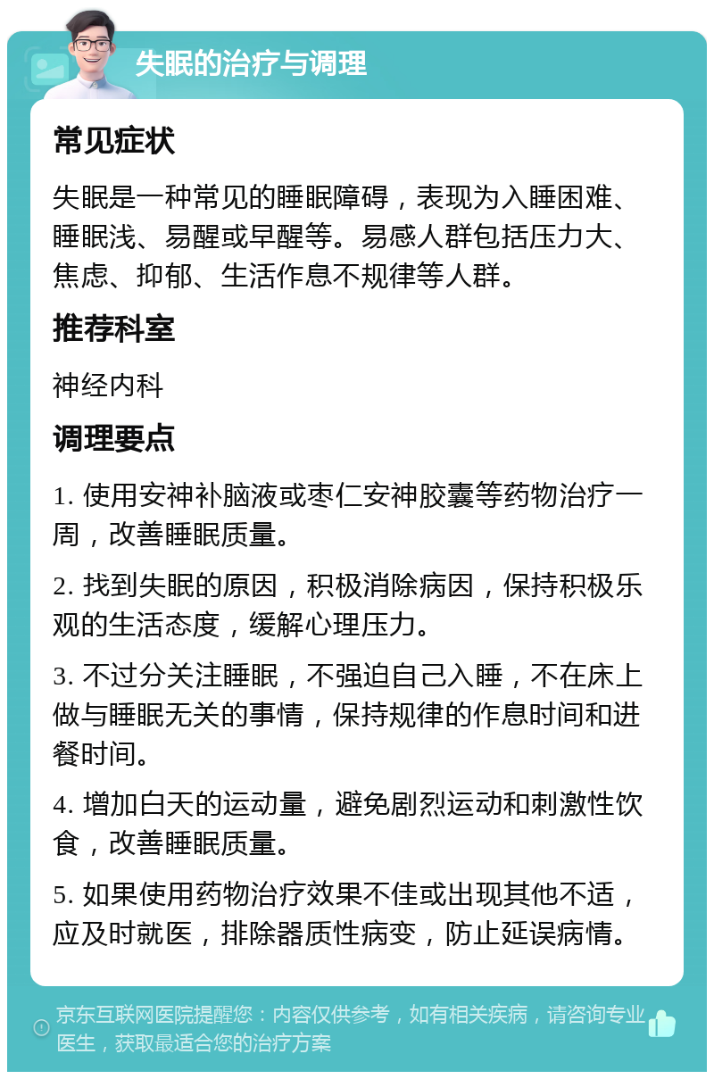 失眠的治疗与调理 常见症状 失眠是一种常见的睡眠障碍，表现为入睡困难、睡眠浅、易醒或早醒等。易感人群包括压力大、焦虑、抑郁、生活作息不规律等人群。 推荐科室 神经内科 调理要点 1. 使用安神补脑液或枣仁安神胶囊等药物治疗一周，改善睡眠质量。 2. 找到失眠的原因，积极消除病因，保持积极乐观的生活态度，缓解心理压力。 3. 不过分关注睡眠，不强迫自己入睡，不在床上做与睡眠无关的事情，保持规律的作息时间和进餐时间。 4. 增加白天的运动量，避免剧烈运动和刺激性饮食，改善睡眠质量。 5. 如果使用药物治疗效果不佳或出现其他不适，应及时就医，排除器质性病变，防止延误病情。