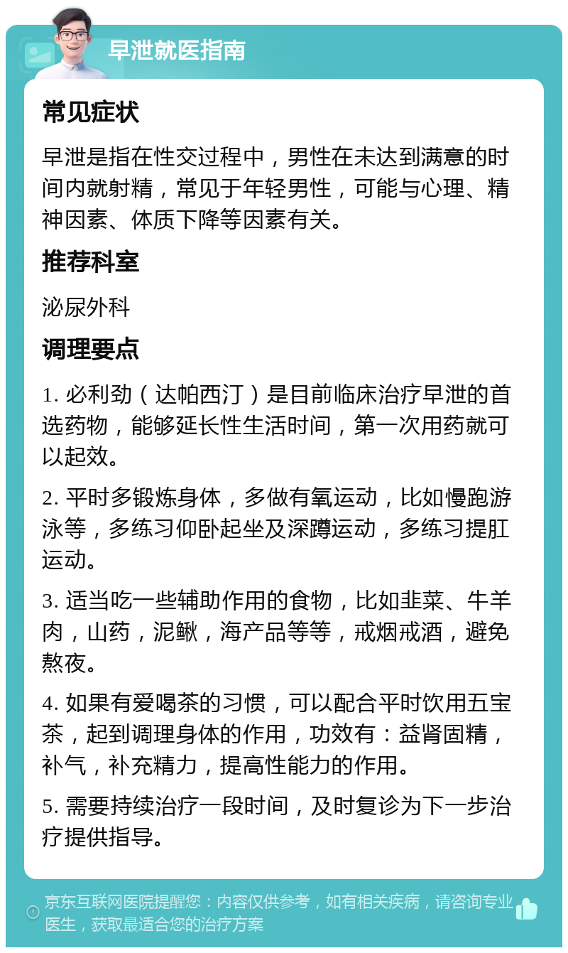 早泄就医指南 常见症状 早泄是指在性交过程中，男性在未达到满意的时间内就射精，常见于年轻男性，可能与心理、精神因素、体质下降等因素有关。 推荐科室 泌尿外科 调理要点 1. 必利劲（达帕西汀）是目前临床治疗早泄的首选药物，能够延长性生活时间，第一次用药就可以起效。 2. 平时多锻炼身体，多做有氧运动，比如慢跑游泳等，多练习仰卧起坐及深蹲运动，多练习提肛运动。 3. 适当吃一些辅助作用的食物，比如韭菜、牛羊肉，山药，泥鳅，海产品等等，戒烟戒酒，避免熬夜。 4. 如果有爱喝茶的习惯，可以配合平时饮用五宝茶，起到调理身体的作用，功效有：益肾固精，补气，补充精力，提高性能力的作用。 5. 需要持续治疗一段时间，及时复诊为下一步治疗提供指导。