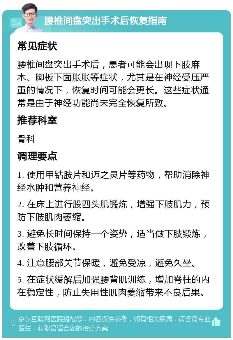 腰椎间盘突出手术后恢复指南 常见症状 腰椎间盘突出手术后，患者可能会出现下肢麻木、脚板下面胀胀等症状，尤其是在神经受压严重的情况下，恢复时间可能会更长。这些症状通常是由于神经功能尚未完全恢复所致。 推荐科室 骨科 调理要点 1. 使用甲钴胺片和迈之灵片等药物，帮助消除神经水肿和营养神经。 2. 在床上进行股四头肌锻炼，增强下肢肌力，预防下肢肌肉萎缩。 3. 避免长时间保持一个姿势，适当做下肢锻炼，改善下肢循环。 4. 注意腰部关节保暖，避免受凉，避免久坐。 5. 在症状缓解后加强腰背肌训练，增加脊柱的内在稳定性，防止失用性肌肉萎缩带来不良后果。