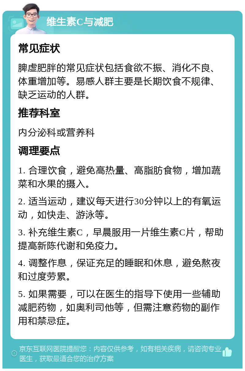 维生素C与减肥 常见症状 脾虚肥胖的常见症状包括食欲不振、消化不良、体重增加等。易感人群主要是长期饮食不规律、缺乏运动的人群。 推荐科室 内分泌科或营养科 调理要点 1. 合理饮食，避免高热量、高脂肪食物，增加蔬菜和水果的摄入。 2. 适当运动，建议每天进行30分钟以上的有氧运动，如快走、游泳等。 3. 补充维生素C，早晨服用一片维生素C片，帮助提高新陈代谢和免疫力。 4. 调整作息，保证充足的睡眠和休息，避免熬夜和过度劳累。 5. 如果需要，可以在医生的指导下使用一些辅助减肥药物，如奥利司他等，但需注意药物的副作用和禁忌症。