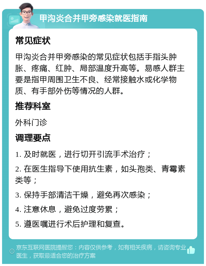 甲沟炎合并甲旁感染就医指南 常见症状 甲沟炎合并甲旁感染的常见症状包括手指头肿胀、疼痛、红肿、局部温度升高等。易感人群主要是指甲周围卫生不良、经常接触水或化学物质、有手部外伤等情况的人群。 推荐科室 外科门诊 调理要点 1. 及时就医，进行切开引流手术治疗； 2. 在医生指导下使用抗生素，如头孢类、青霉素类等； 3. 保持手部清洁干燥，避免再次感染； 4. 注意休息，避免过度劳累； 5. 遵医嘱进行术后护理和复查。