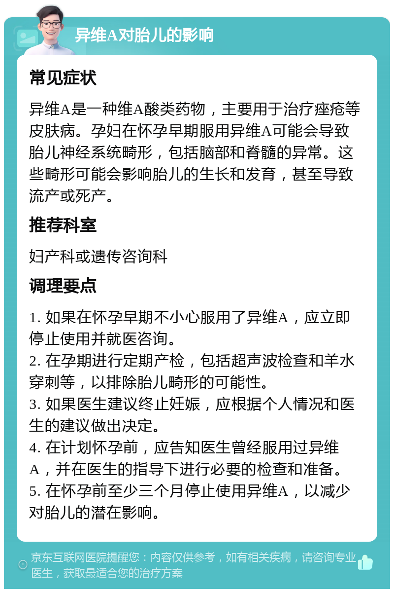 异维A对胎儿的影响 常见症状 异维A是一种维A酸类药物，主要用于治疗痤疮等皮肤病。孕妇在怀孕早期服用异维A可能会导致胎儿神经系统畸形，包括脑部和脊髓的异常。这些畸形可能会影响胎儿的生长和发育，甚至导致流产或死产。 推荐科室 妇产科或遗传咨询科 调理要点 1. 如果在怀孕早期不小心服用了异维A，应立即停止使用并就医咨询。 2. 在孕期进行定期产检，包括超声波检查和羊水穿刺等，以排除胎儿畸形的可能性。 3. 如果医生建议终止妊娠，应根据个人情况和医生的建议做出决定。 4. 在计划怀孕前，应告知医生曾经服用过异维A，并在医生的指导下进行必要的检查和准备。 5. 在怀孕前至少三个月停止使用异维A，以减少对胎儿的潜在影响。