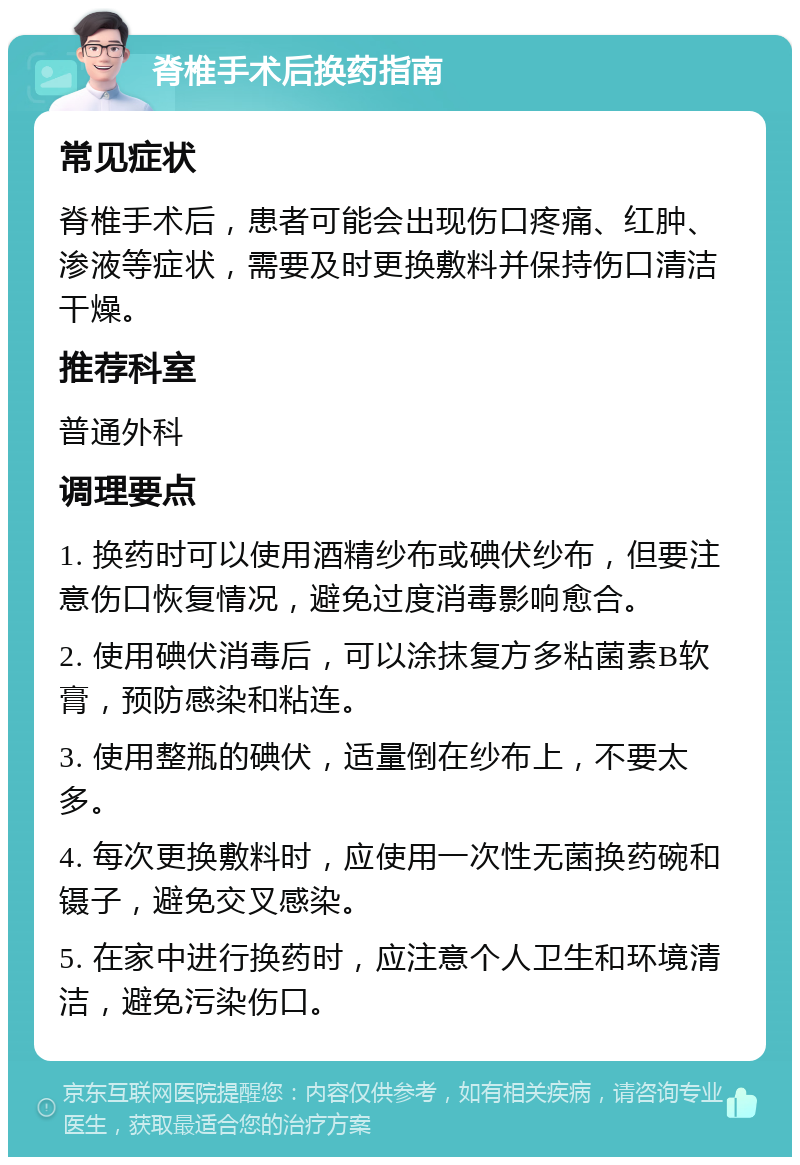 脊椎手术后换药指南 常见症状 脊椎手术后，患者可能会出现伤口疼痛、红肿、渗液等症状，需要及时更换敷料并保持伤口清洁干燥。 推荐科室 普通外科 调理要点 1. 换药时可以使用酒精纱布或碘伏纱布，但要注意伤口恢复情况，避免过度消毒影响愈合。 2. 使用碘伏消毒后，可以涂抹复方多粘菌素B软膏，预防感染和粘连。 3. 使用整瓶的碘伏，适量倒在纱布上，不要太多。 4. 每次更换敷料时，应使用一次性无菌换药碗和镊子，避免交叉感染。 5. 在家中进行换药时，应注意个人卫生和环境清洁，避免污染伤口。