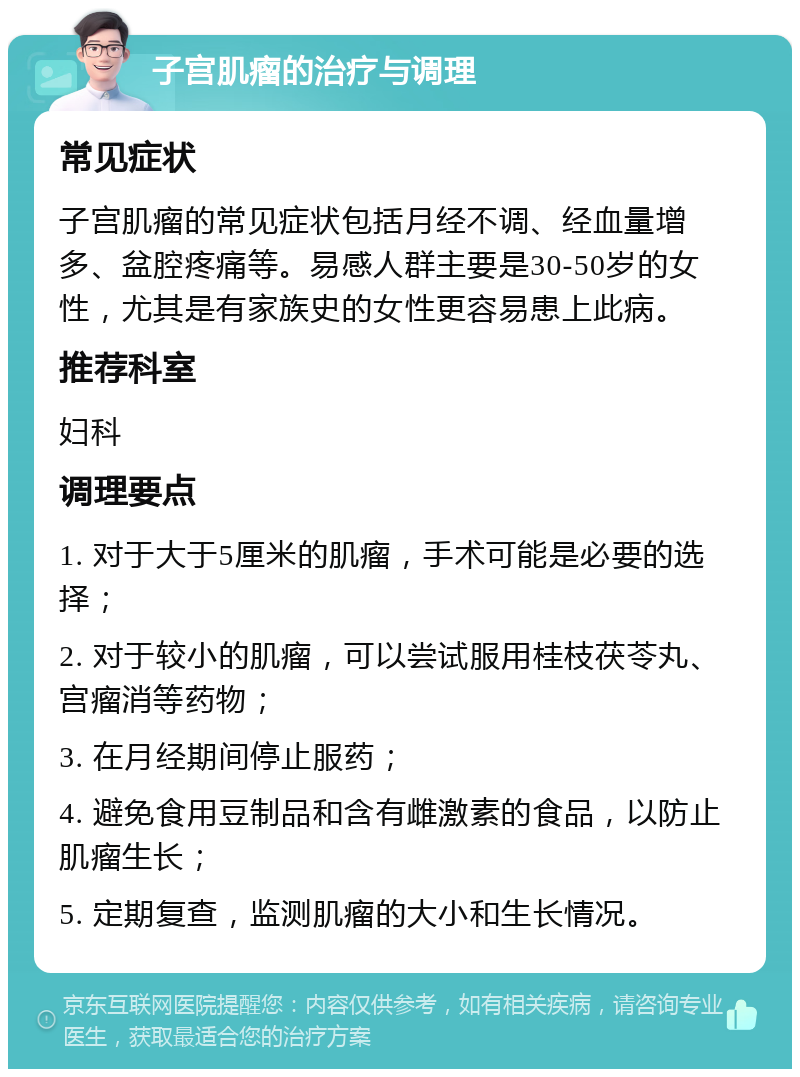 子宫肌瘤的治疗与调理 常见症状 子宫肌瘤的常见症状包括月经不调、经血量增多、盆腔疼痛等。易感人群主要是30-50岁的女性，尤其是有家族史的女性更容易患上此病。 推荐科室 妇科 调理要点 1. 对于大于5厘米的肌瘤，手术可能是必要的选择； 2. 对于较小的肌瘤，可以尝试服用桂枝茯苓丸、宫瘤消等药物； 3. 在月经期间停止服药； 4. 避免食用豆制品和含有雌激素的食品，以防止肌瘤生长； 5. 定期复查，监测肌瘤的大小和生长情况。